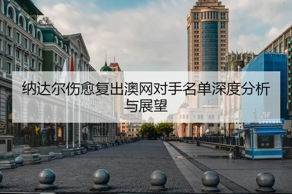 纳达尔伤愈复出澳网对手名单深度分析与展望